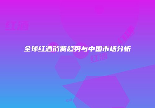 全球红酒消费趋势与中国市场分析