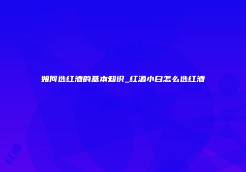 如何选红酒的基本知识_红酒小白怎么选红酒
