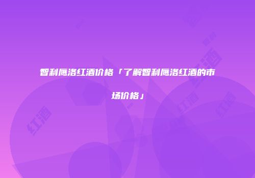 智利鹰洛红酒价格「了解智利鹰洛红酒的市场价格」