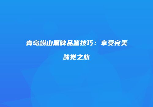 青岛崂山黑啤品鉴技巧：享受完美味觉之旅