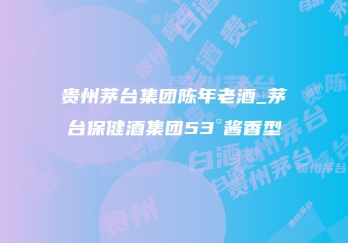 贵州茅台集团陈年老酒_茅台保健酒集团53°酱香型