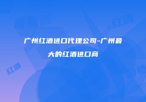 广州红酒进口代理公司-广州最大的红酒进口商