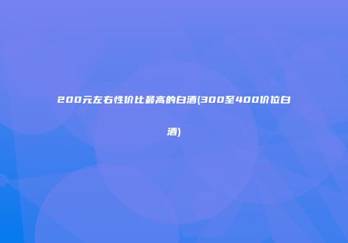 200元左右性价比最高的白酒(300至400价位白酒)