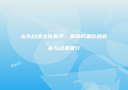 山东白酒文化探寻：景阳冈酒价格解析与名酒排行