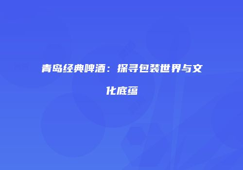 青岛经典啤酒：探寻包装世界与文化底蕴