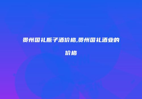 贵州国礼瓶子酒价格,贵州国礼酒业的价格