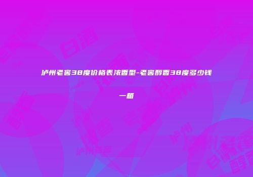 泸州老窖38度价格表浓香型-老窖醇香38度多少钱一箱