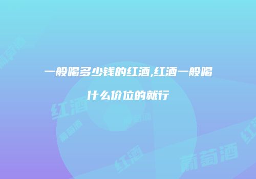 一般喝多少钱的红酒,红酒一般喝什么价位的就行