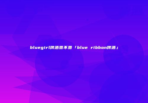 bluegirl啤酒贵不贵「blue ribbon啤酒」