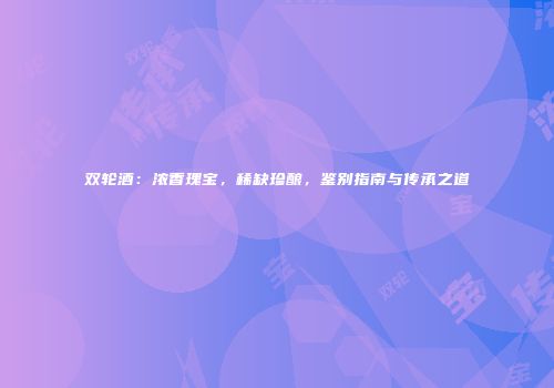 双轮酒：浓香瑰宝，稀缺珍酿，鉴别指南与传承之道