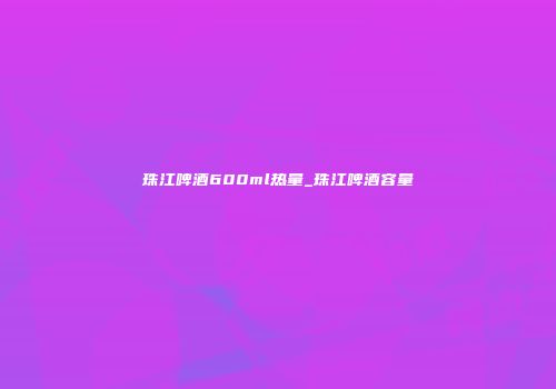 珠江啤酒600ml热量_珠江啤酒容量