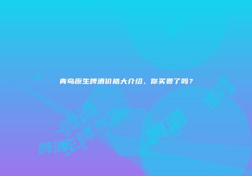 青岛原生啤酒价格大介绍，你买贵了吗？