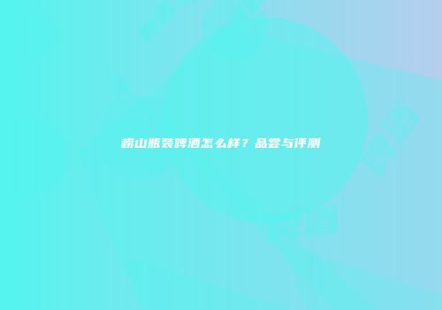 崂山瓶装啤酒怎么样？品尝与评测