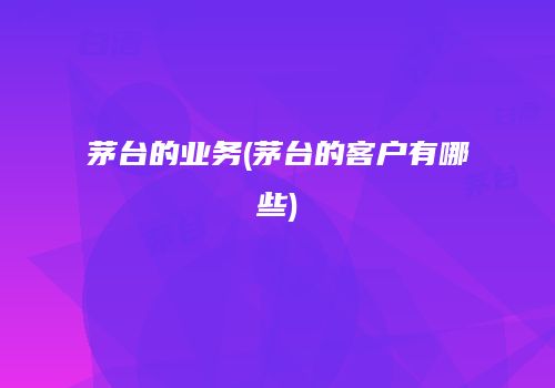 茅台的业务(茅台的客户有哪些)
