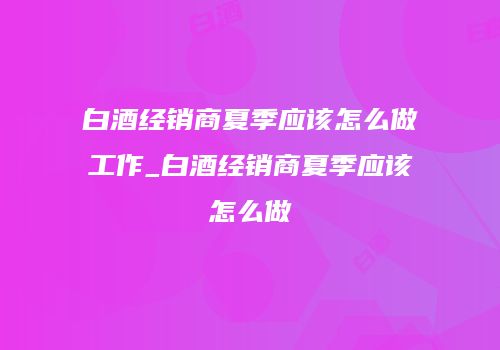 白酒经销商夏季应该怎么做工作_白酒经销商夏季应该怎么做