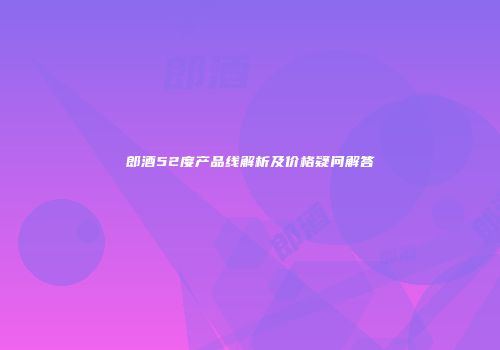 郎酒52度产品线解析及价格疑问解答