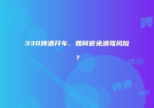 330啤酒开车，如何避免酒驾风险？