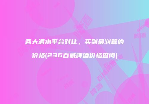 各大酒水平台对比，买到最划算的价格(236百威啤酒价格查询)