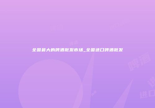 全国最大的啤酒批发市场_全国进口啤酒批发