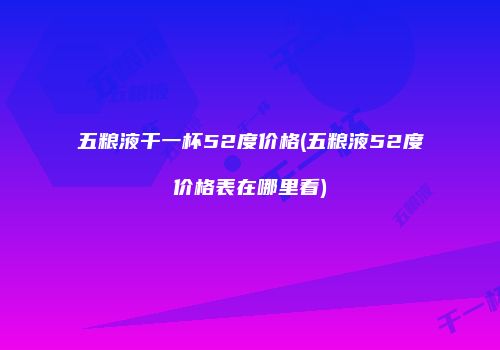 五粮液干一杯52度价格(五粮液52度价格表在哪里看)