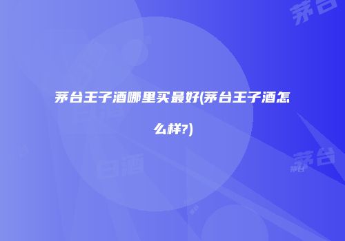 茅台王子酒哪里买最好(茅台王子酒怎么样?)