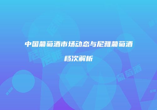 中国葡萄酒市场动态与尼雅葡萄酒档次解析