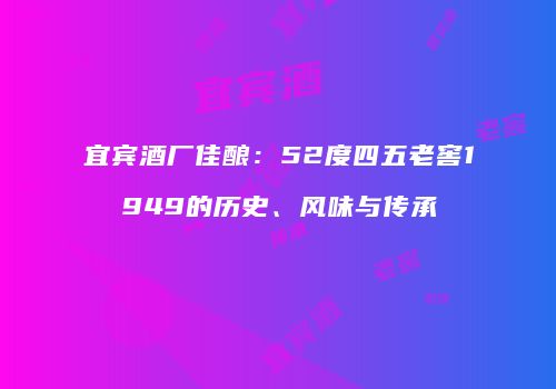 宜宾酒厂佳酿：52度四五老窖1949的历史、风味与传承