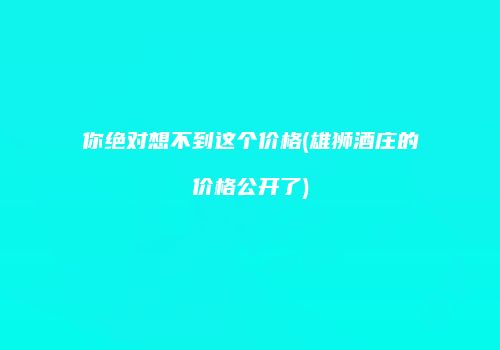 你绝对想不到这个价格(雄狮酒庄的价格公开了)