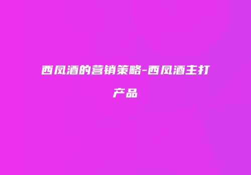 西凤酒的营销策略-西凤酒主打产品