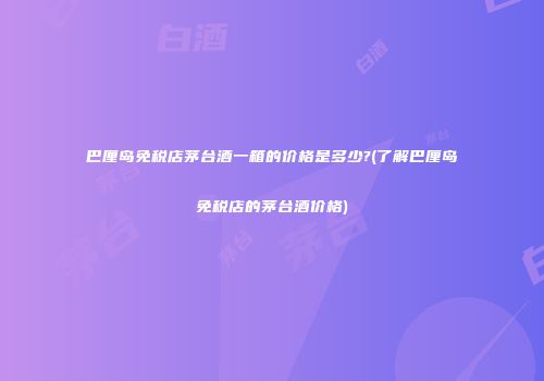 巴厘岛免税店茅台酒一箱的价格是多少?(了解巴厘岛免税店的茅台酒价格)