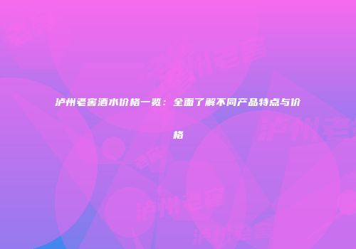 泸州老窖酒水价格一览：全面了解不同产品特点与价格