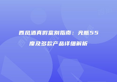 西凤酒真假鉴别指南：光瓶55度及多款产品详细解析