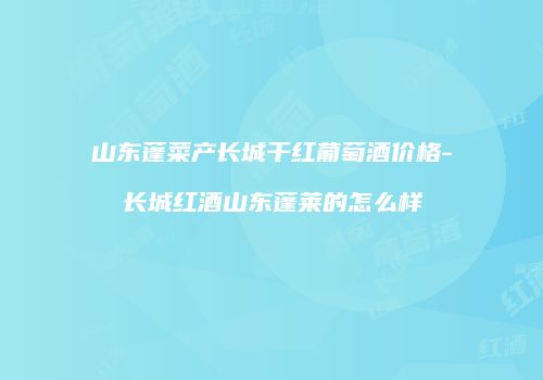 山东蓬菜产长城干红葡萄酒价格-长城红酒山东蓬莱的怎么样