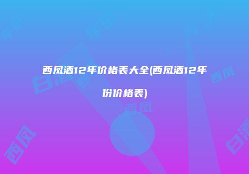 西凤酒12年价格表大全(西凤酒12年份价格表)