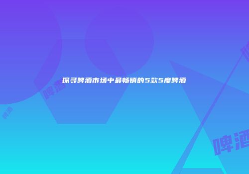 探寻啤酒市场中最畅销的5款5度啤酒