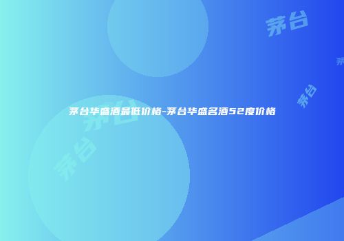 茅台华盛酒最低价格-茅台华盛名酒52度价格