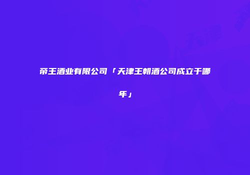 帝王酒业有限公司「天津王朝酒公司成立于哪年」