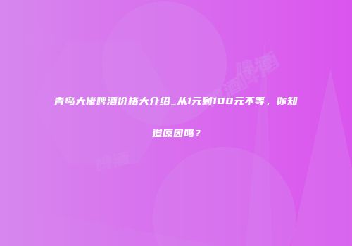 青岛大佬啤酒价格大介绍_从1元到100元不等，你知道原因吗？