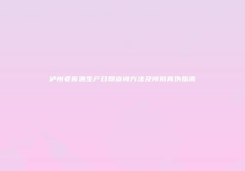 泸州老窖酒生产日期查询方法及辨别真伪指南