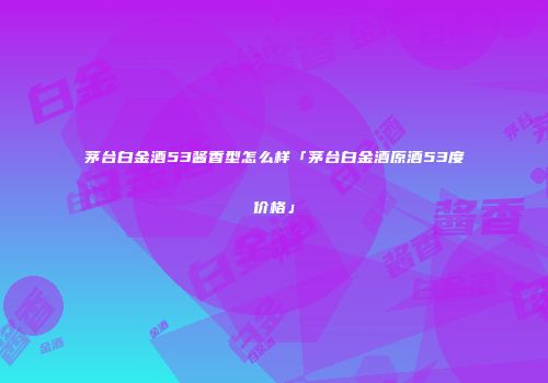 茅台白金酒53酱香型怎么样「茅台白金酒原酒53度价格」