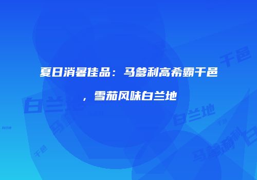 夏日消暑佳品：马爹利高希霸干邑，雪茄风味白兰地