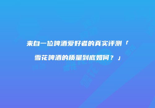 来自一位啤酒爱好者的真实评测「雪花啤酒的质量到底如何？」