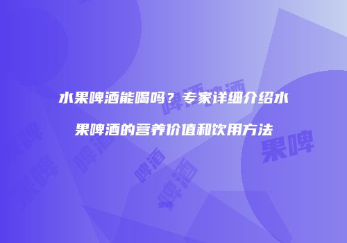 水果啤酒能喝吗？专家详细介绍水果啤酒的营养价值和饮用方法