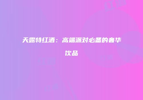 天露特红酒：高端派对必备的奢华饮品