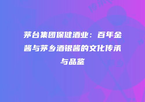 茅台集团保健酒业：百年金酱与茅乡酒银酱的文化传承与品鉴