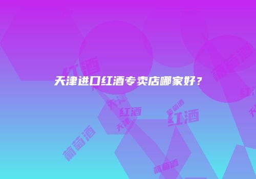 天津进口红酒专卖店哪家好？