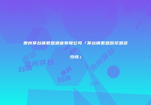 贵州茅台镇君盟酒业有限公司「茅台镇君盟原浆酒多少钱」