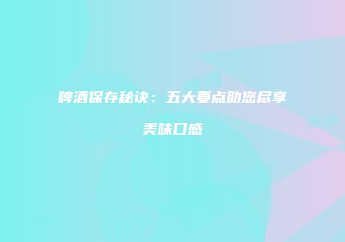 啤酒保存秘诀：五大要点助您尽享美味口感