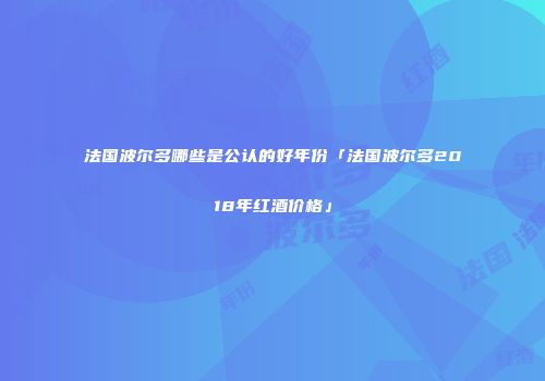 法国波尔多哪些是公认的好年份「法国波尔多2018年红酒价格」