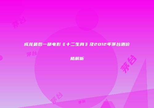 成龙最后一部电影《十二生肖》及2012年茅台酒价格解析